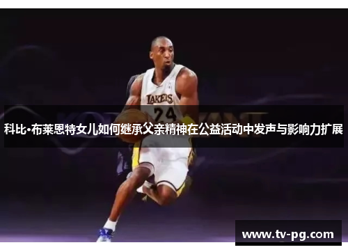 科比·布莱恩特女儿如何继承父亲精神在公益活动中发声与影响力扩展
