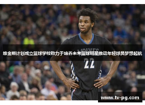 维金斯计划成立篮球学校致力于培养未来篮球明星推动年轻球员梦想起航 维金斯计划成立篮球学校致力于培养未来篮球明星推动年轻球员梦想起航