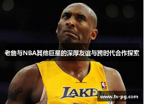 老詹与NBA其他巨星的深厚友谊与跨时代合作探索 老詹与NBA其他巨星的深厚友谊与跨时代合作探索