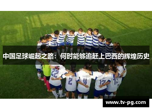 中国足球崛起之路:何时能够追赶上巴西的辉煌历史 中国足球崛起之路:何时能够追赶上巴西的辉煌历史