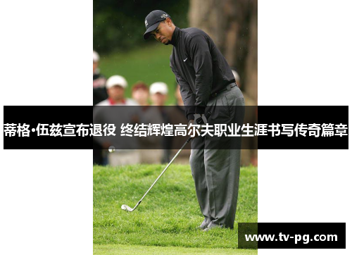 蒂格·伍兹宣布退役 终结辉煌高尔夫职业生涯书写传奇篇章