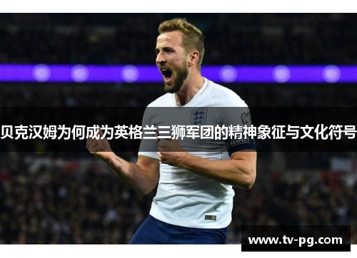 贝克汉姆为何成为英格兰三狮军团的精神象征与文化符号