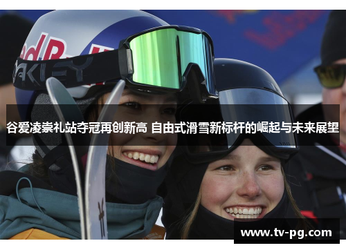 谷爱凌崇礼站夺冠再创新高 自由式滑雪新标杆的崛起与未来展望