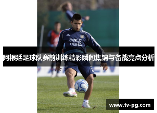 阿根廷足球队赛前训练精彩瞬间集锦与备战亮点分析 阿根廷足球队赛前训练精彩瞬间集锦与备战亮点分析